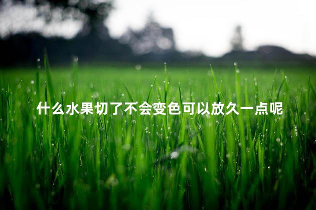 什么水果切了不会变色可以放久一点呢  哪些水果切开容易氧化